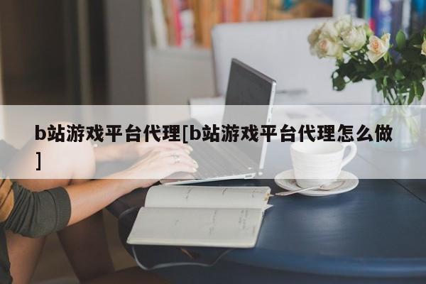 b站游戏平台代理[b站游戏平台代理怎么做]