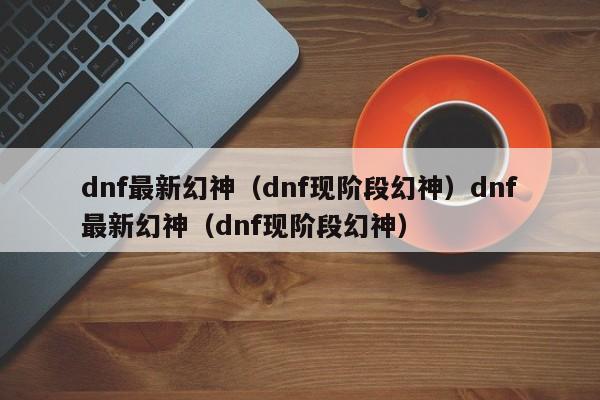 dnf最新幻神（dnf现阶段幻神）dnf最新幻神（dnf现阶段幻神）