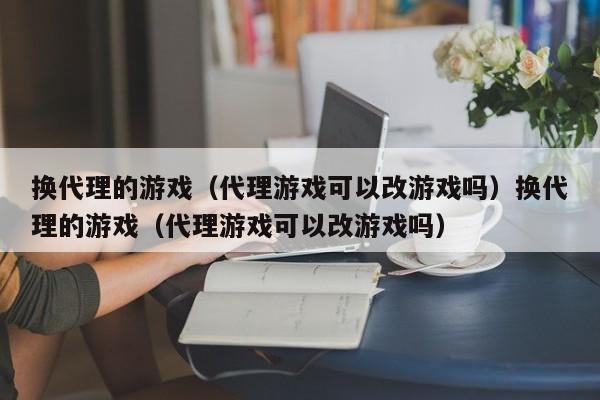 换代理的游戏（代理游戏可以改游戏吗）换代理的游戏（代理游戏可以改游戏吗）