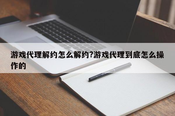 游戏代理解约怎么解约?游戏代理到底怎么操作的