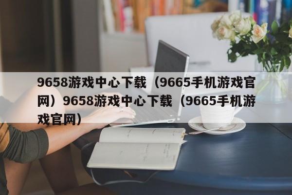 9658游戏中心下载（9665手机游戏官网）9658游戏中心下载（9665手机游戏官网）