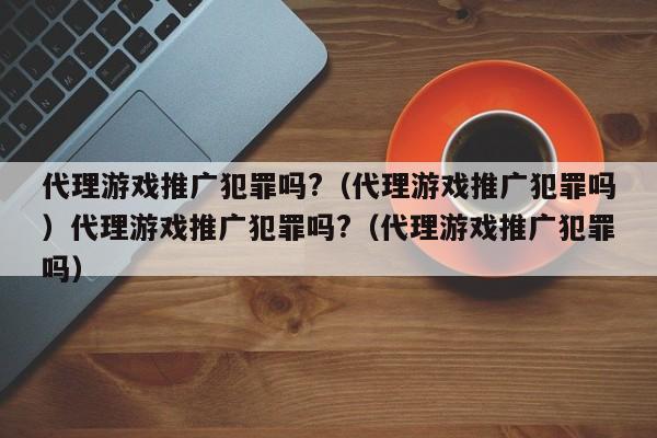 代理游戏推广犯罪吗?（代理游戏推广犯罪吗）代理游戏推广犯罪吗?（代理游戏推广犯罪吗）