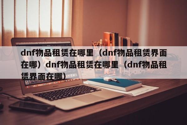 dnf物品租赁在哪里（dnf物品租赁界面在哪）dnf物品租赁在哪里（dnf物品租赁界面在哪）