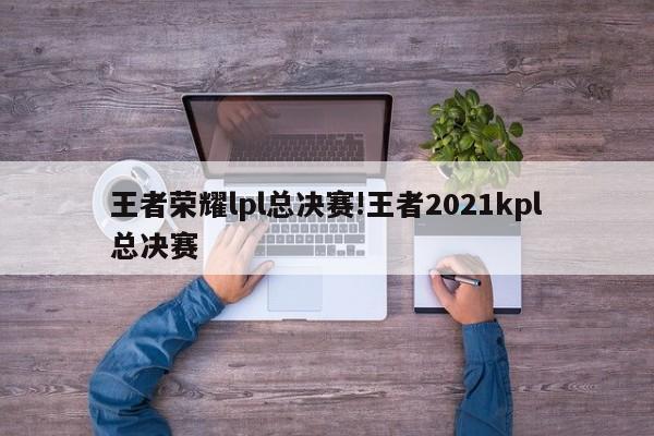 王者荣耀lpl总决赛!王者2021kpl总决赛