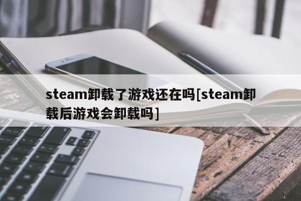 steam卸载了游戏还在吗[steam卸载后游戏会卸载吗]