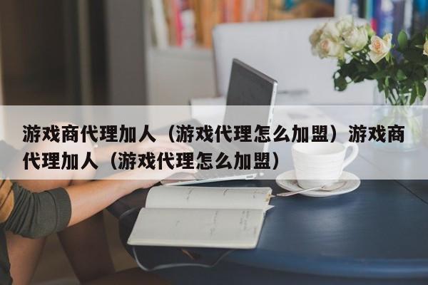 游戏商代理加人（游戏代理怎么加盟）游戏商代理加人（游戏代理怎么加盟）