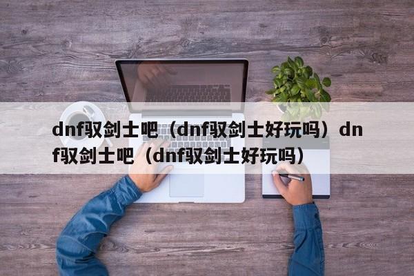 dnf驭剑士吧（dnf驭剑士好玩吗）dnf驭剑士吧（dnf驭剑士好玩吗）