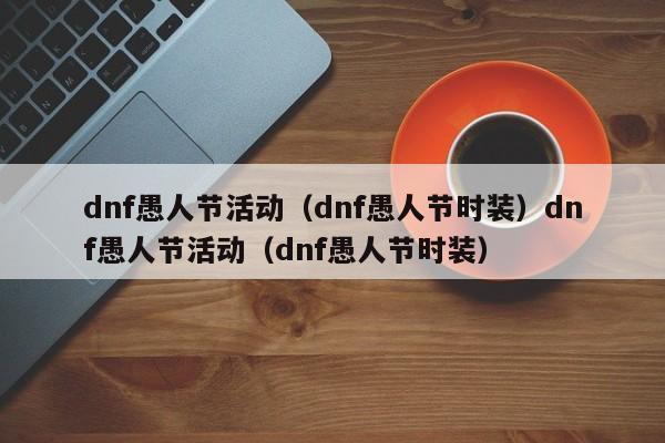 dnf愚人节活动（dnf愚人节时装）dnf愚人节活动（dnf愚人节时装）