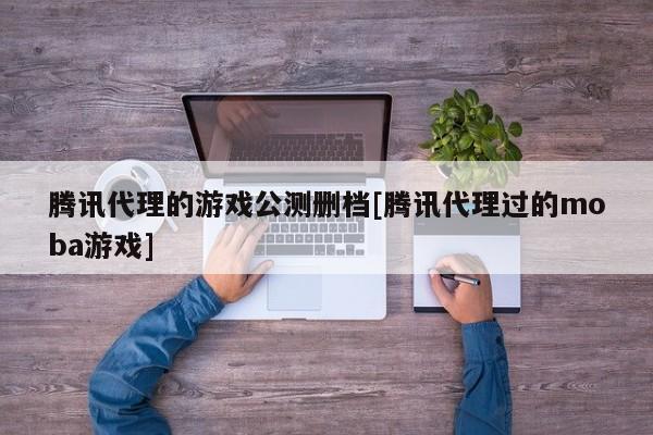 腾讯代理的游戏公测删档[腾讯代理过的moba游戏]
