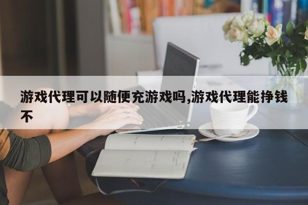 游戏代理可以随便充游戏吗,游戏代理能挣钱不