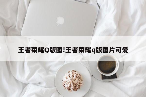王者荣耀Q版图!王者荣耀q版图片可爱