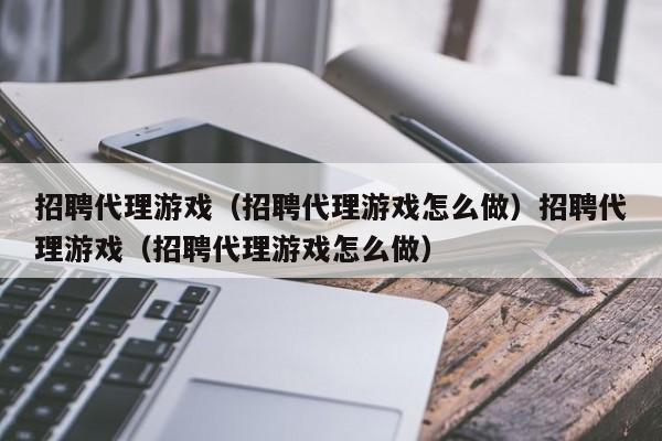 招聘代理游戏（招聘代理游戏怎么做）招聘代理游戏（招聘代理游戏怎么做）