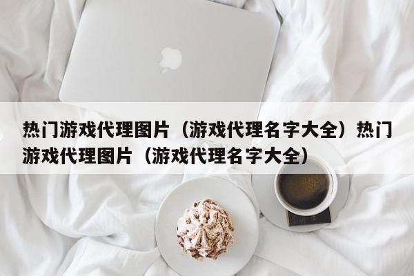 热门游戏代理图片（游戏代理名字大全）热门游戏代理图片（游戏代理名字大全）