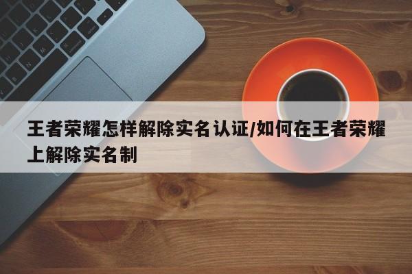 王者荣耀怎样解除实名认证/如何在王者荣耀上解除实名制