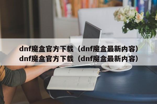 dnf魔盒官方下载（dnf魔盒最新内容）dnf魔盒官方下载（dnf魔盒最新内容）