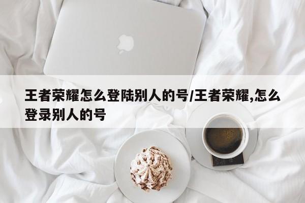 王者荣耀怎么登陆别人的号/王者荣耀,怎么登录别人的号