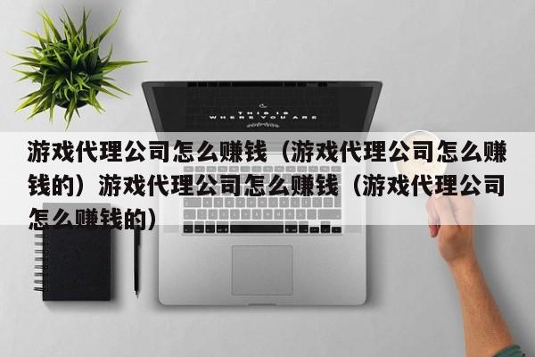 游戏代理公司怎么赚钱（游戏代理公司怎么赚钱的）游戏代理公司怎么赚钱（游戏代理公司怎么赚钱的）