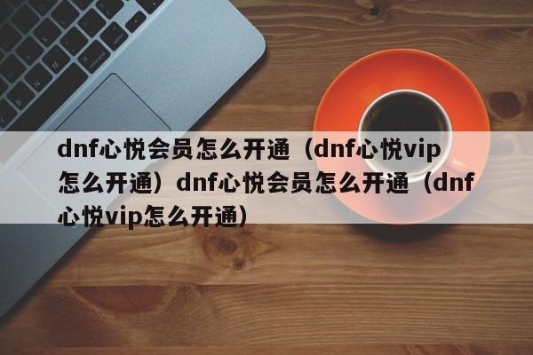 dnf心悦会员怎么开通（dnf心悦vip怎么开通）dnf心悦会员怎么开通（dnf心悦vip怎么开通）
