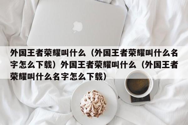 外国王者荣耀叫什么（外国王者荣耀叫什么名字怎么下载）外国王者荣耀叫什么（外国王者荣耀叫什么名字怎么下载）