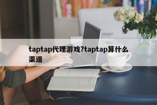 taptap代理游戏?taptap算什么渠道