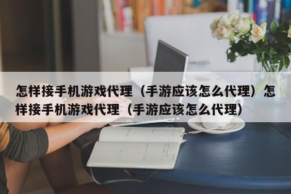 怎样接手机游戏代理（手游应该怎么代理）怎样接手机游戏代理（手游应该怎么代理）