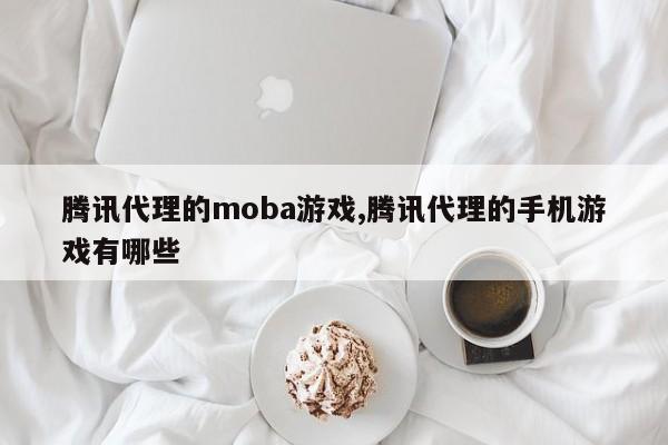 腾讯代理的moba游戏,腾讯代理的手机游戏有哪些