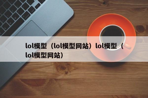 lol模型（lol模型网站）lol模型（lol模型网站）