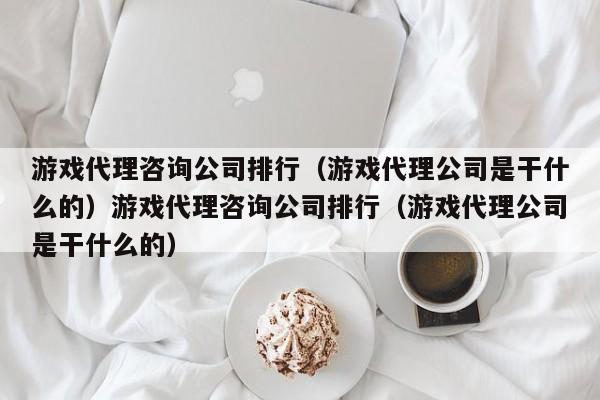 游戏代理咨询公司排行（游戏代理公司是干什么的）游戏代理咨询公司排行（游戏代理公司是干什么的）