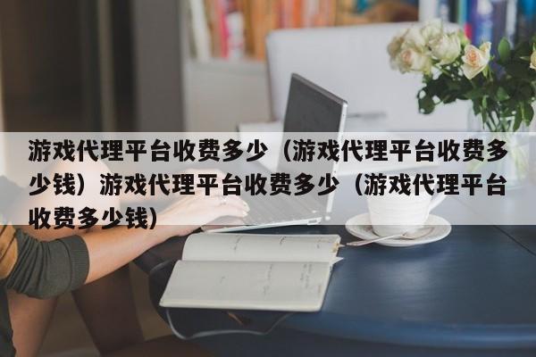 游戏代理平台收费多少(游戏代理平台收费多少钱)游戏代理平台收费多少(游戏代理平台收费多少钱)