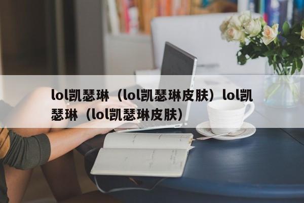 lol凯瑟琳（lol凯瑟琳皮肤）lol凯瑟琳（lol凯瑟琳皮肤）