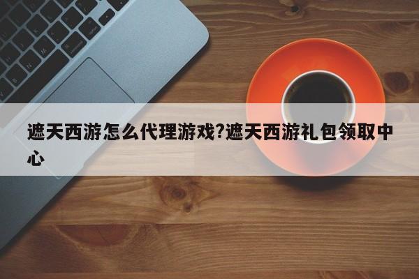 遮天西游怎么代理游戏?遮天西游礼包领取中心