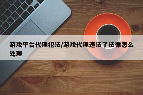 游戏平台代理犯法/游戏代理违法了法律怎么处理