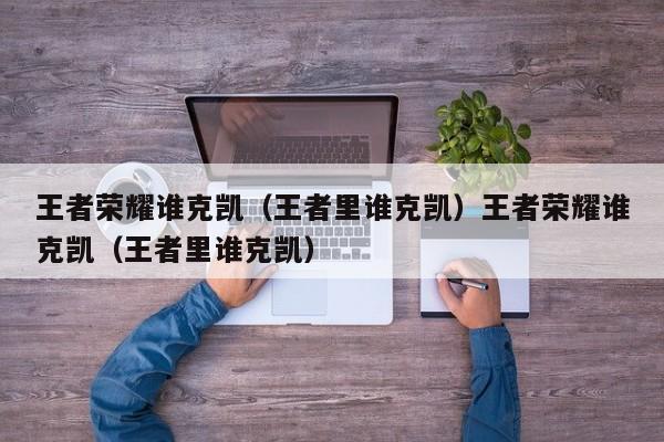 王者荣耀谁克凯（王者里谁克凯）王者荣耀谁克凯（王者里谁克凯）