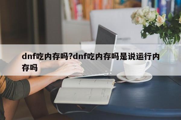 dnf吃内存吗?dnf吃内存吗是说运行内存吗