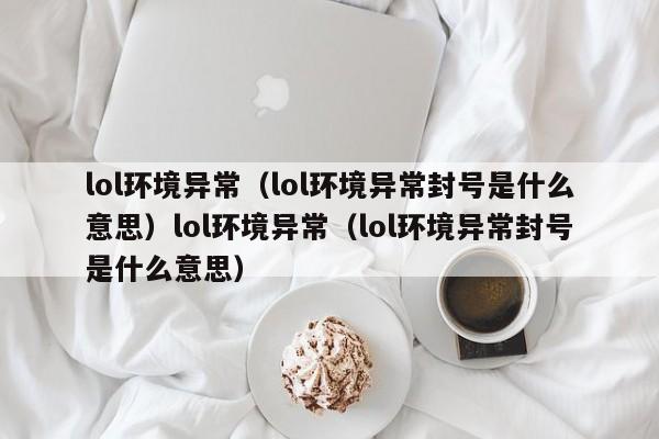 lol环境异常（lol环境异常封号是什么意思）lol环境异常（lol环境异常封号是什么意思）