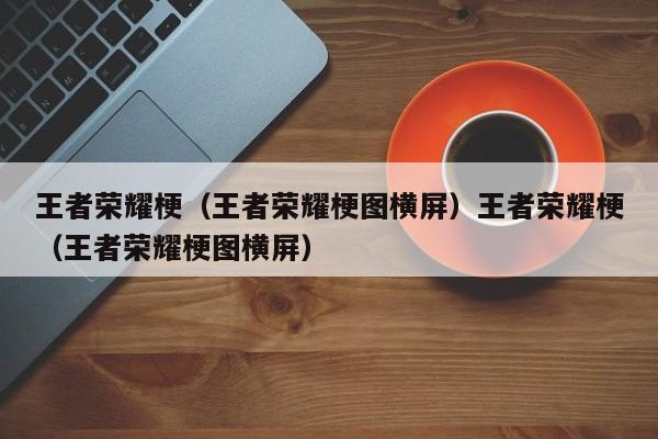 王者荣耀梗（王者荣耀梗图横屏）王者荣耀梗（王者荣耀梗图横屏）