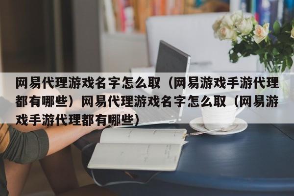 网易代理游戏名字怎么取（网易游戏手游代理都有哪些）网易代理游戏名字怎么取（网易游戏手游代理都有哪些）