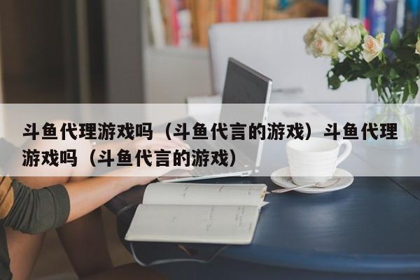 斗鱼代理游戏吗（斗鱼代言的游戏）斗鱼代理游戏吗（斗鱼代言的游戏）