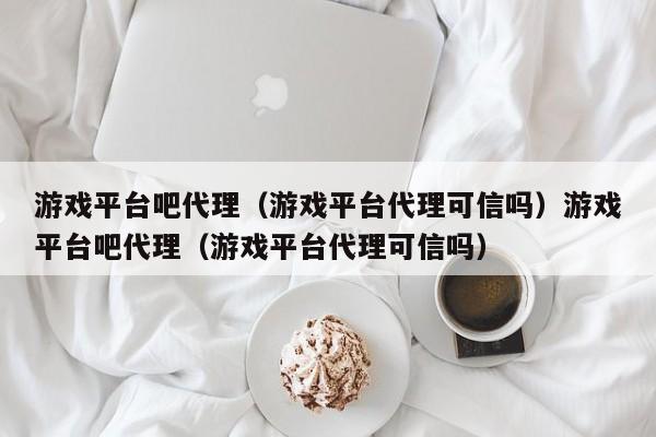 游戏平台吧代理（游戏平台代理可信吗）游戏平台吧代理（游戏平台代理可信吗）