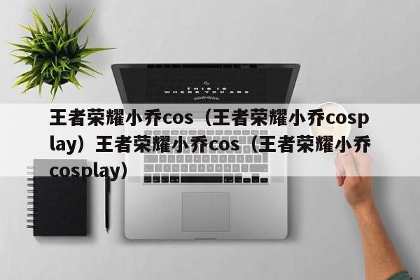 王者荣耀小乔cos（王者荣耀小乔cosplay）王者荣耀小乔cos（王者荣耀小乔cosplay）