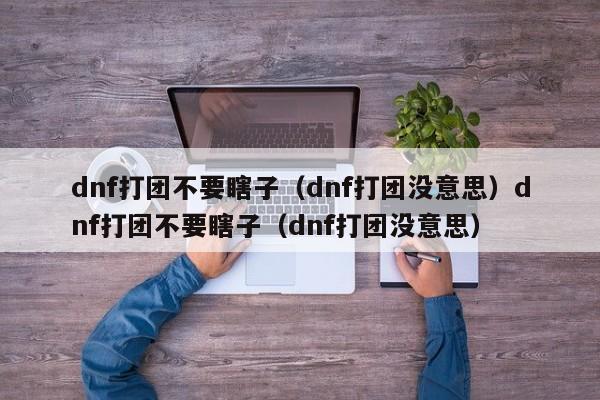 dnf打团不要瞎子（dnf打团没意思）dnf打团不要瞎子（dnf打团没意思）
