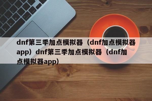 dnf第三季加点模拟器（dnf加点模拟器app）dnf第三季加点模拟器（dnf加点模拟器app）
