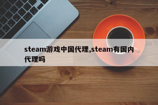 steam游戏中国代理,steam有国内代理吗
