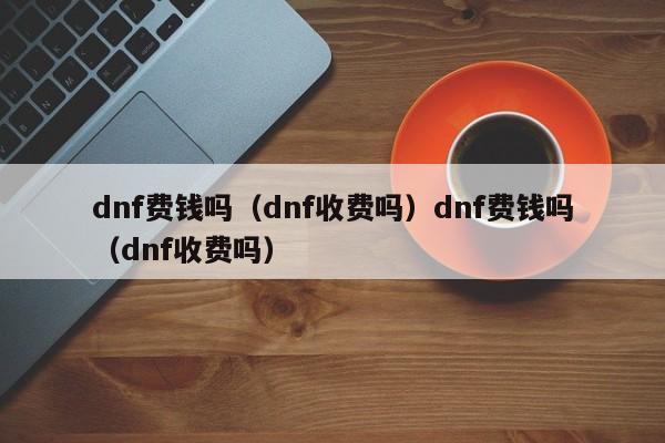 dnf费钱吗（dnf收费吗）dnf费钱吗（dnf收费吗）