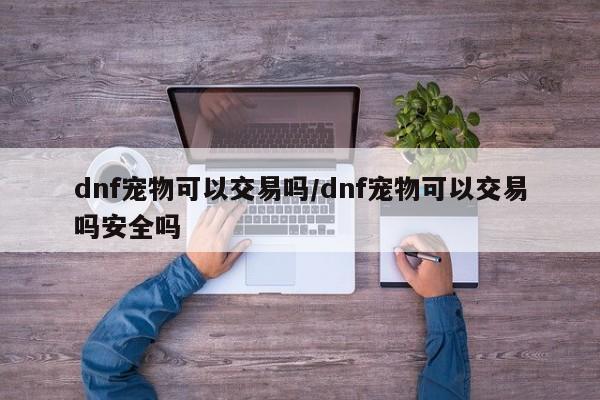 dnf宠物可以交易吗/dnf宠物可以交易吗安全吗