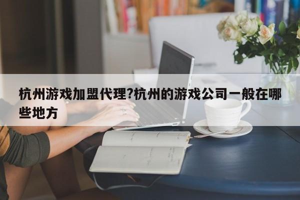 杭州游戏加盟代理?杭州的游戏公司一般在哪些地方