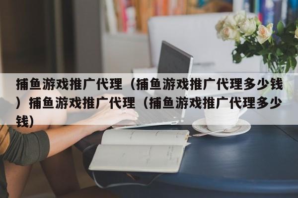 捕鱼游戏推广代理（捕鱼游戏推广代理多少钱）捕鱼游戏推广代理（捕鱼游戏推广代理多少钱）