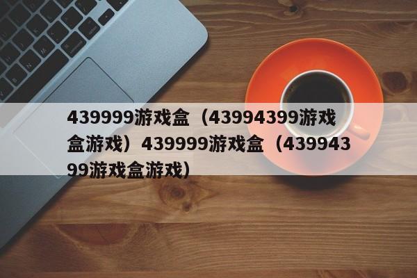 439999游戏盒（43994399游戏盒游戏）439999游戏盒（43994399游戏盒游戏）