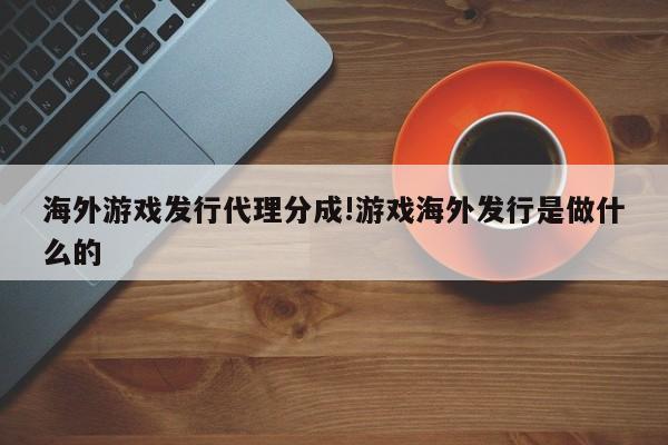 海外游戏发行代理分成!游戏海外发行是做什么的