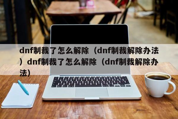 dnf制裁了怎么解除（dnf制裁解除办法）dnf制裁了怎么解除（dnf制裁解除办法）